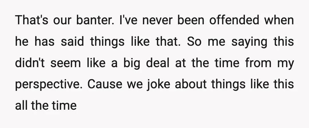 That's our banter. I've never been offended when he has said things like that. So me saying this didn't seem like a big deal at the time from my perspective....