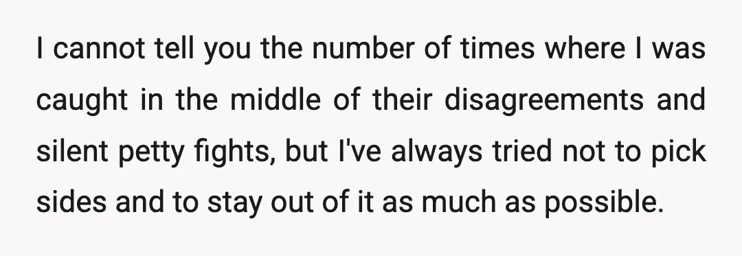 I cannot tell you the number of times where I was caught in the middle of their disagreements and silent petty fights, but I've always tried not to pick sides...
