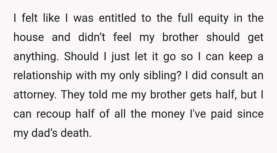 I felt like I was entitled to the full equity in the house and didn’t feel my brother should get anything. Should I just let it go so I can...