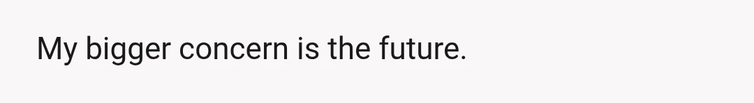 My bigger concern is the future.