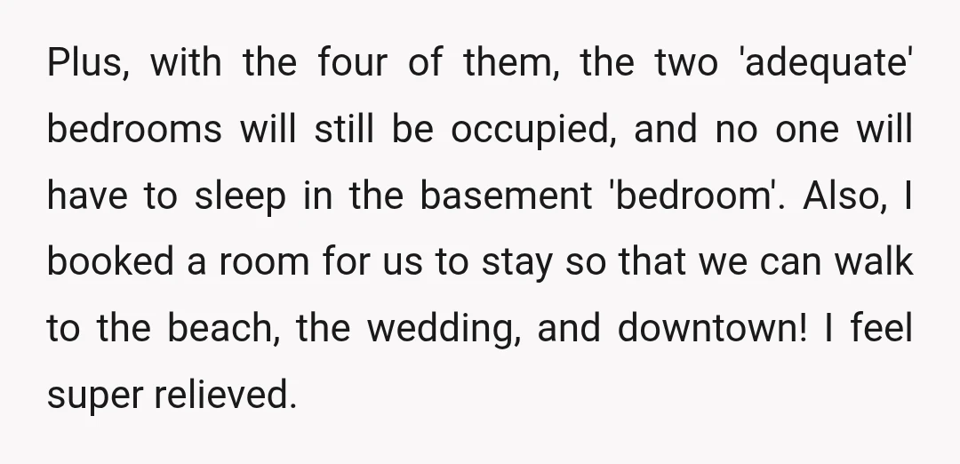 Plus, with the four of them, the two 'adequate' bedrooms will still be occupied, and no one will have to sleep in the basement 'bedroom'. Also, I booked a room...