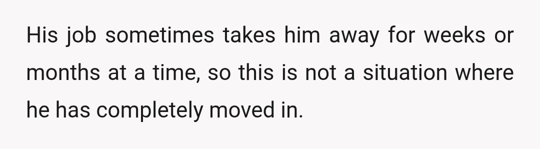 His job sometimes takes him away for weeks or months at a time, so this is not a situation where he has completely moved in.