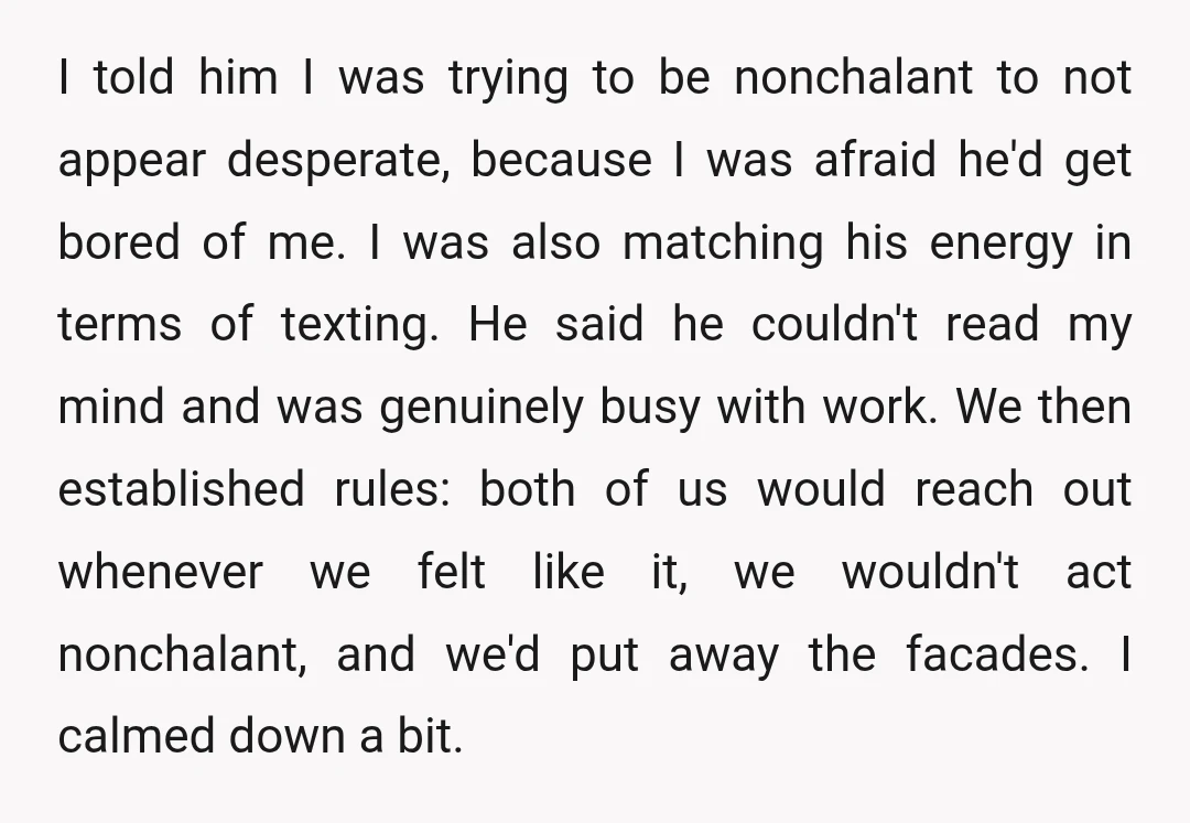 I told him I was trying to be nonchalant to not appear desperate, because I was afraid he'd get bored of me. I was also matching his energy in terms...