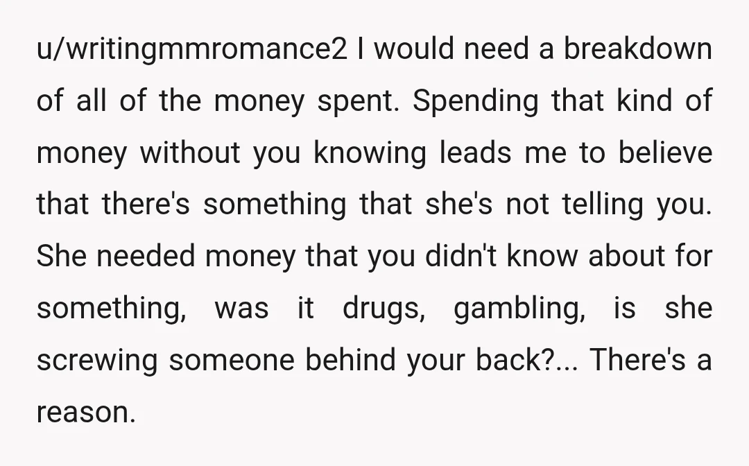 u/writingmmromance2 I would need a breakdown of all of the money spent. Spending that kind of money without you knowing leads me to believe that there's something that she's not...