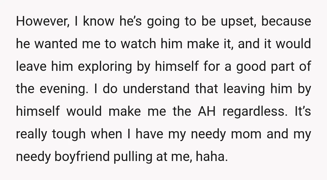 However, I know he’s going to be upset, because he wanted me to watch him make it, and it would leave him exploring by himself for a good part of...
