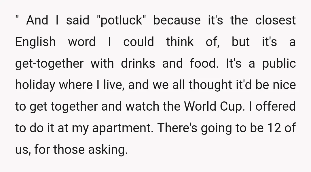 " And I said "potluck" because it's the closest English word I could think of, but it's a get-together with drinks and food. It's a public holiday where I live,...
