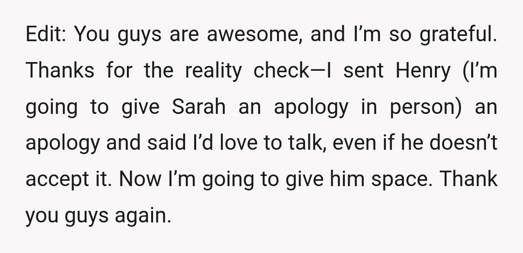 Edit: You guys are awesome, and I’m so grateful. Thanks for the reality check—I sent Henry (I’m going to give Sarah an apology in person) an apology and said I’d...