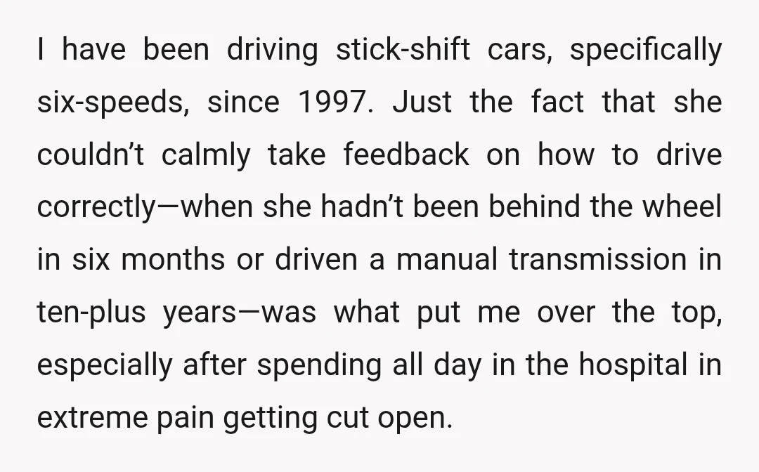 I have been driving stick-shift cars, specifically six-speeds, since 1997. Just the fact that she couldn’t calmly take feedback on how to drive correctly—when she hadn’t been behind the wheel...
