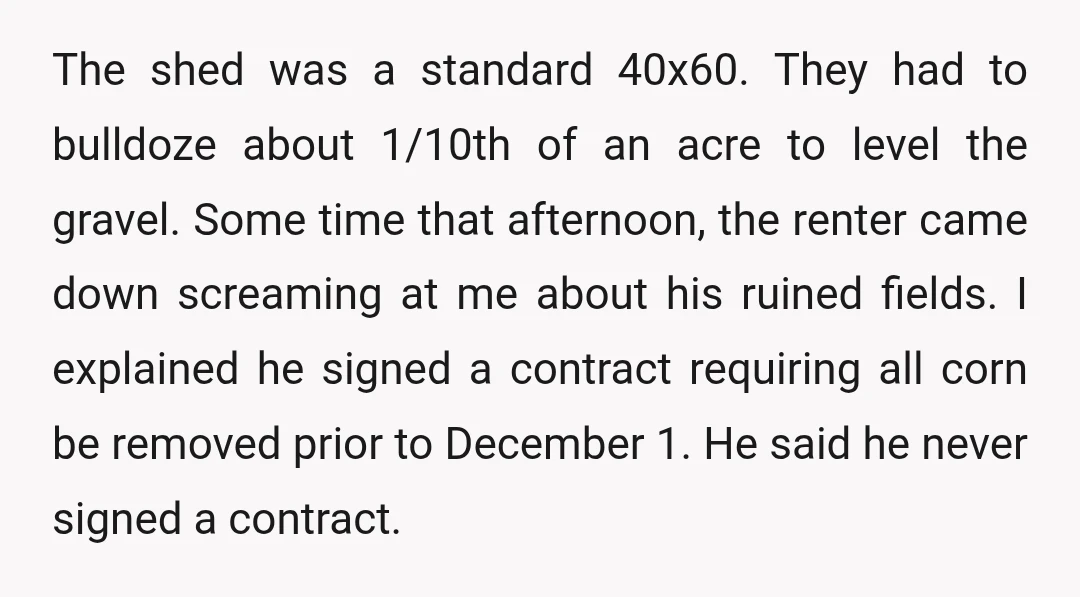 The shed was a standard 40x60. They had to bulldoze about 1/10th of an acre to level the gravel. Some time that afternoon, the renter came down screaming at me...