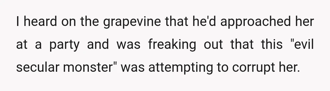 I heard on the grapevine that he'd approached her at a party and was freaking out that this "evil secular monster" was attempting to corrupt her.