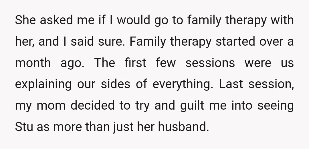 She asked me if I would go to family therapy with her, and I said sure. Family therapy started over a month ago. The first few sessions were us explaining...
