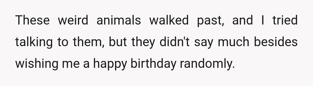 These weird animals walked past, and I tried talking to them, but they didn't say much besides wishing me a happy birthday randomly.