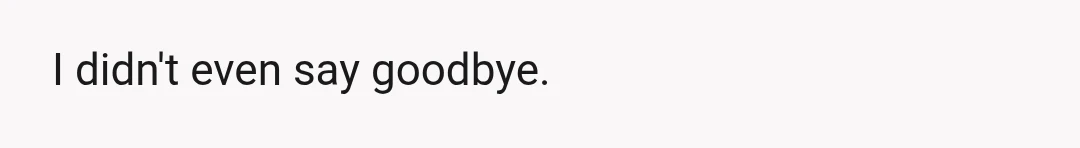 I didn't even say goodbye.