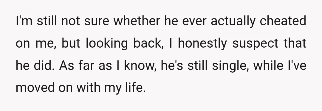 I'm still not sure whether he ever actually cheated on me, but looking back, I honestly suspect that he did. As far as I know, he's still single, while I've...