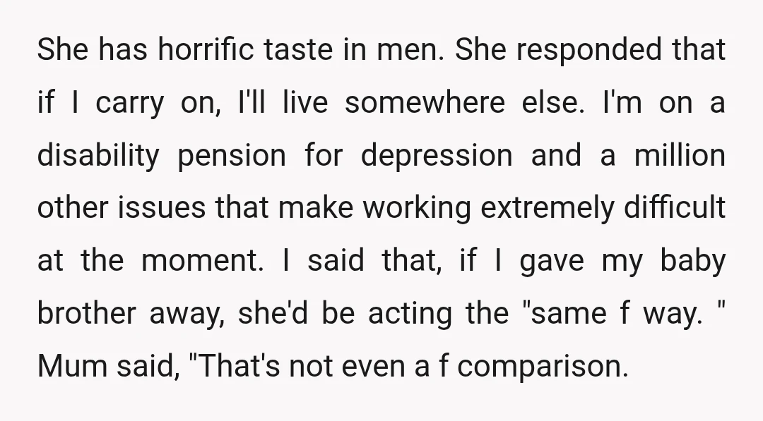 She has horrific taste in men. She responded that if I carry on, I'll live somewhere else. I'm on a disability pension for depression and a million other issues that...