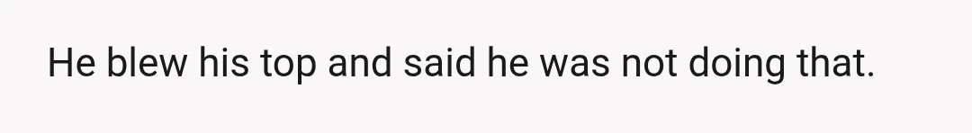 He blew his top and said he was not doing that.