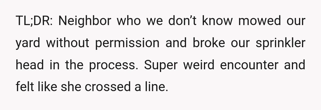 TL;DR: Neighbor who we don’t know mowed our yard without permission and broke our sprinkler head in the process. Super weird encounter and felt like she crossed a line.