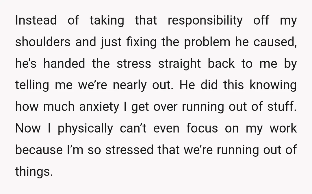 Instead of taking that responsibility off my shoulders and just fixing the problem he caused, he’s handed the stress straight back to me by telling me we’re nearly out. He...