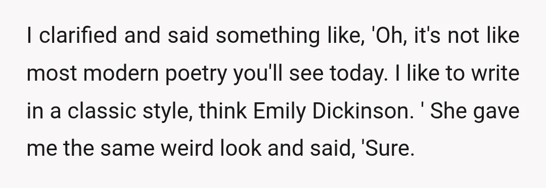 I clarified and said something like, 'Oh, it's not like most modern poetry you'll see today. I like to write in a classic style, think Emily Dickinson. ' She gave...