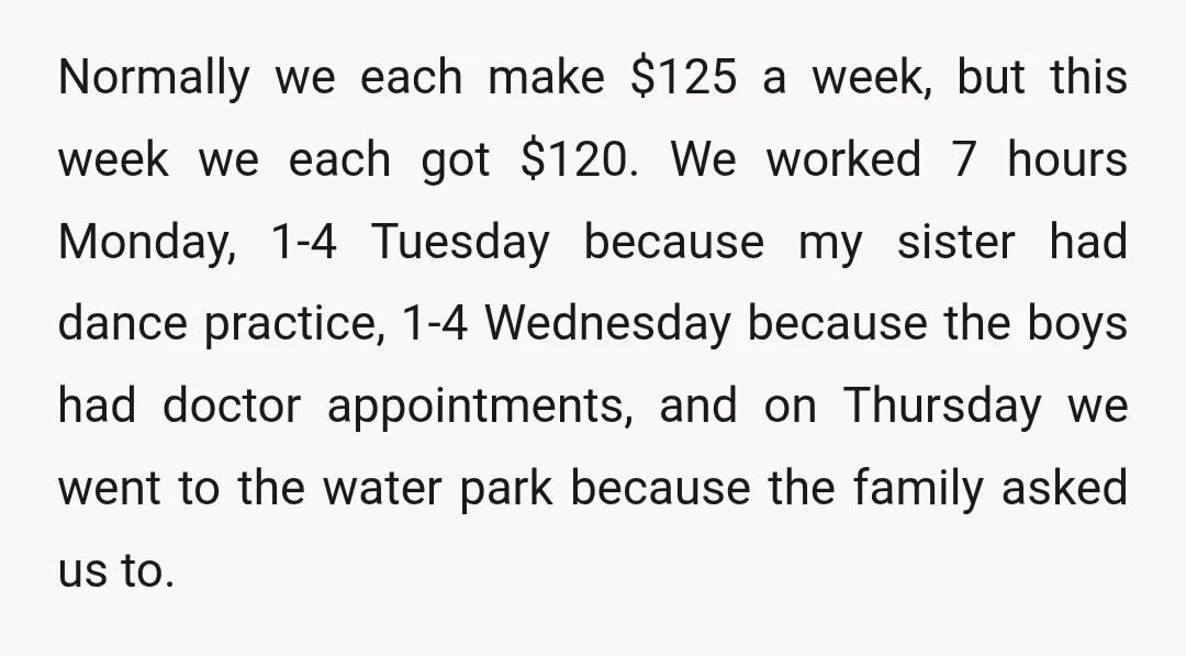 Normally we each make $125 a week, but this week we each got $120. We worked 7 hours Monday, 1-4 Tuesday because my sister had dance practice, 1-4 Wednesday because...