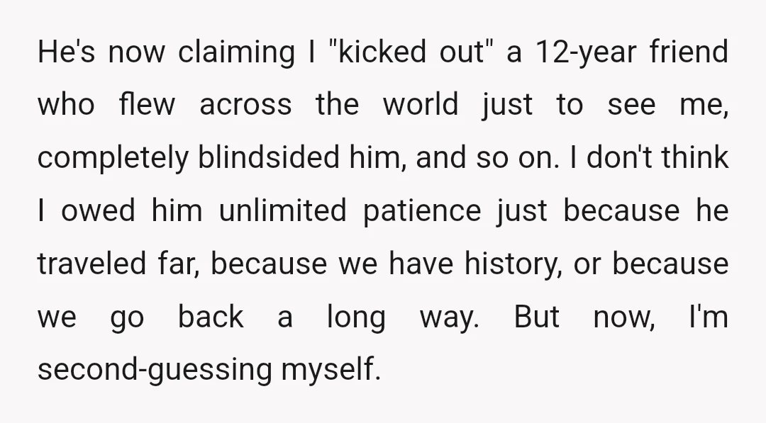 He's now claiming I "kicked out" a 12-year friend who flew across the world just to see me, completely blindsided him, and so on. I don't think I owed him...