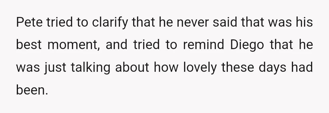 Pete tried to clarify that he never said that was his best moment, and tried to remind Diego that he was just talking about how lovely these days had been.