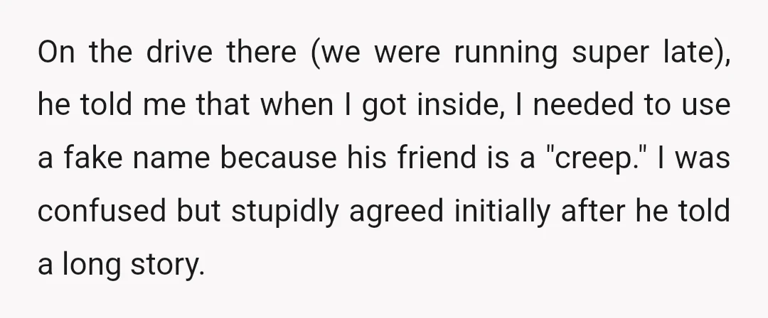 On the drive there (we were running super late), he told me that when I got inside, I needed to use a fake name because his friend is a "creep."...