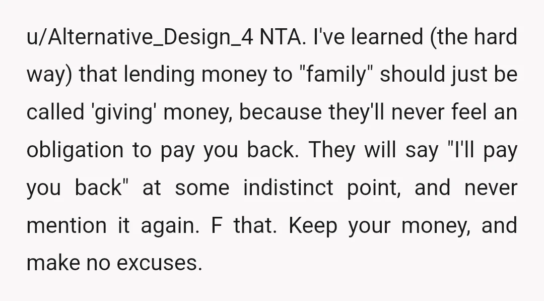 u/Alternative_Design_4 NTA. I've learned (the hard way) that lending money to "family" should just be called 'giving' money, because they'll never feel an obligation to pay you back. They will...