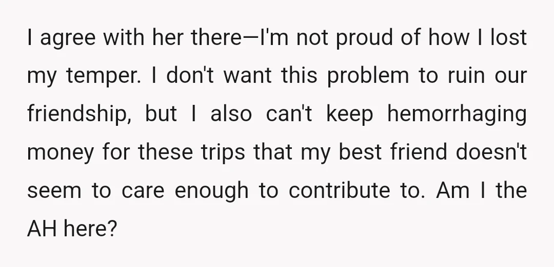 I agree with her there—I'm not proud of how I lost my temper. I don't want this problem to ruin our friendship, but I also can't keep hemorrhaging money for...
