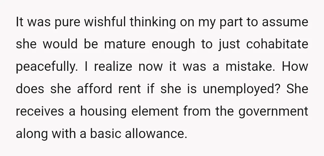 It was pure wishful thinking on my part to assume she would be mature enough to just cohabitate peacefully. I realize now it was a mistake. How does she afford...