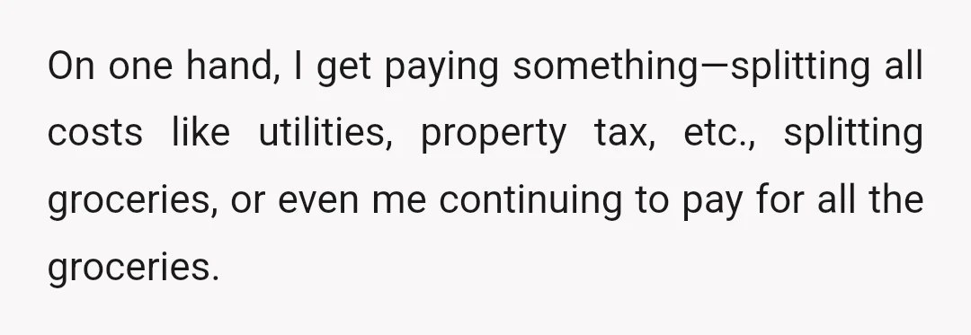 On one hand, I get paying something—splitting all costs like utilities, property tax, etc., splitting groceries, or even me continuing to pay for all the groceries.