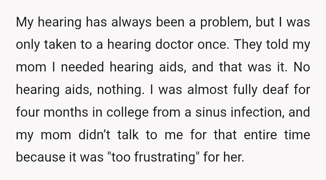 My hearing has always been a problem, but I was only taken to a hearing doctor once. They told my mom I needed hearing aids, and that was it. No...