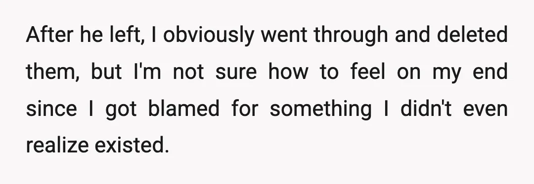 After he left, I obviously went through and deleted them, but I'm not sure how to feel on my end since I got blamed for something I didn't even realize...