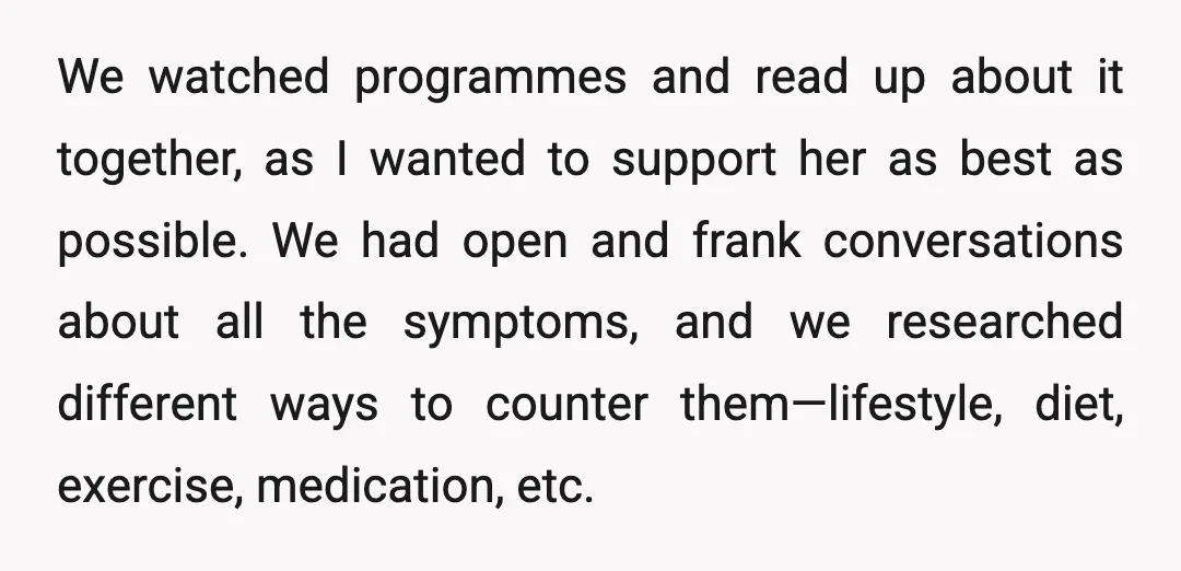 We watched programmes and read up about it together, as I wanted to support her as best as possible. We had open and frank conversations about all the symptoms, and...