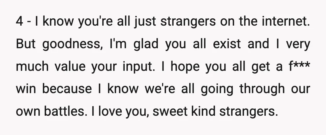 4 - I know you're all just strangers on the internet. But goodness, I'm glad you all exist and I very much value your input. I hope you all get...