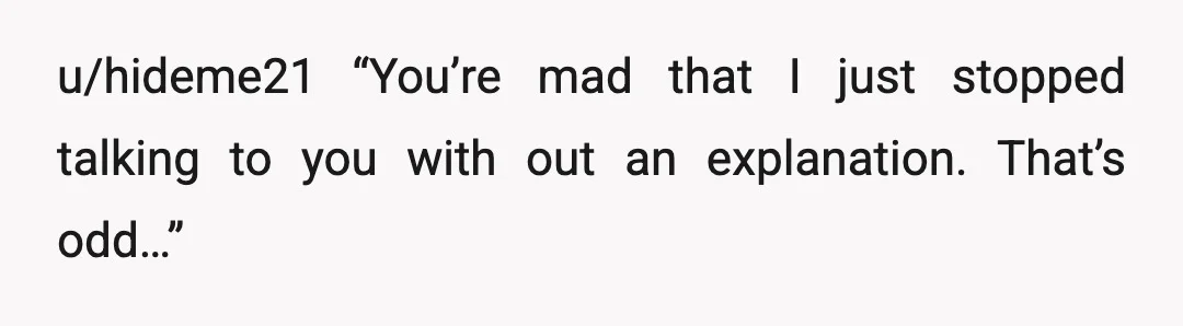 u/hideme21
“You’re mad that I just stopped talking to you with out an explanation. That’s odd…”