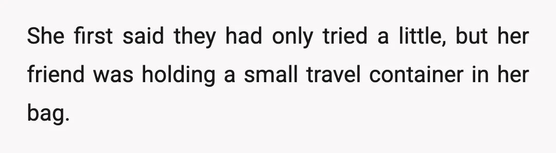 She first said they had only tried a little, but her friend was holding a small travel container in her bag.