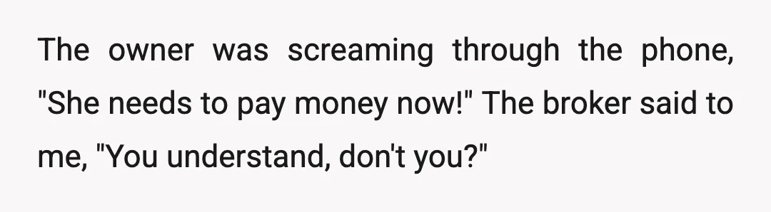The owner was screaming through the phone, "She needs to pay money now!" The broker said to me, "You understand, don't you?"