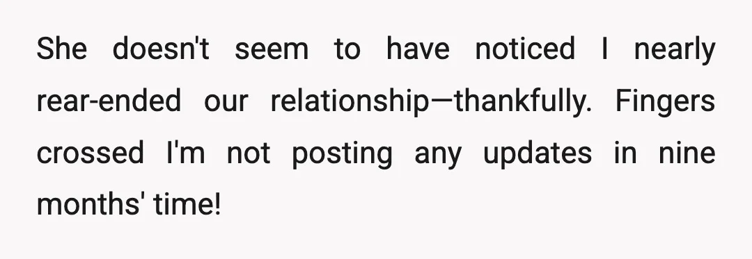 She doesn't seem to have noticed I nearly rear-ended our relationship—thankfully. Fingers crossed I'm not posting any updates in nine months' time!
