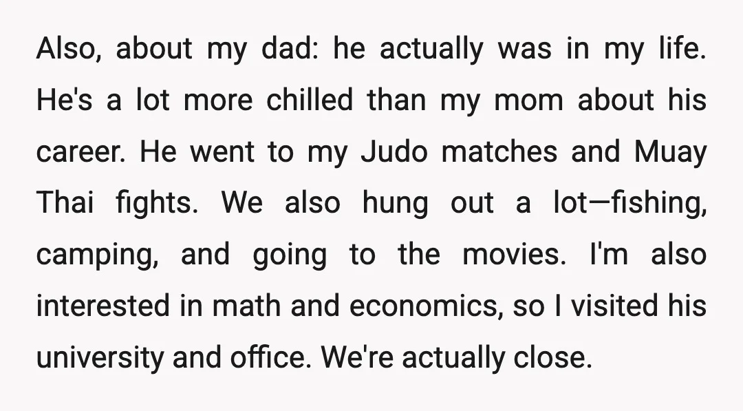 Also, about my dad: he actually was in my life. He's a lot more chilled than my mom about his career. He went to my Judo matches and Muay Thai...