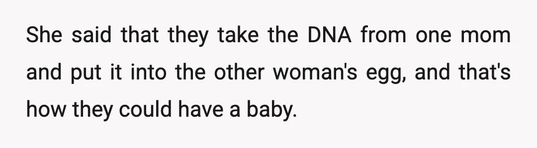 She said that they take the DNA from one mom and put it into the other woman's egg, and that's how they could have a baby.