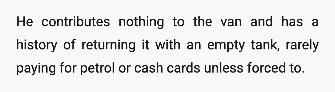 He contributes nothing to the van and has a history of returning it with an empty tank, rarely paying for petrol or cash cards unless forced to.