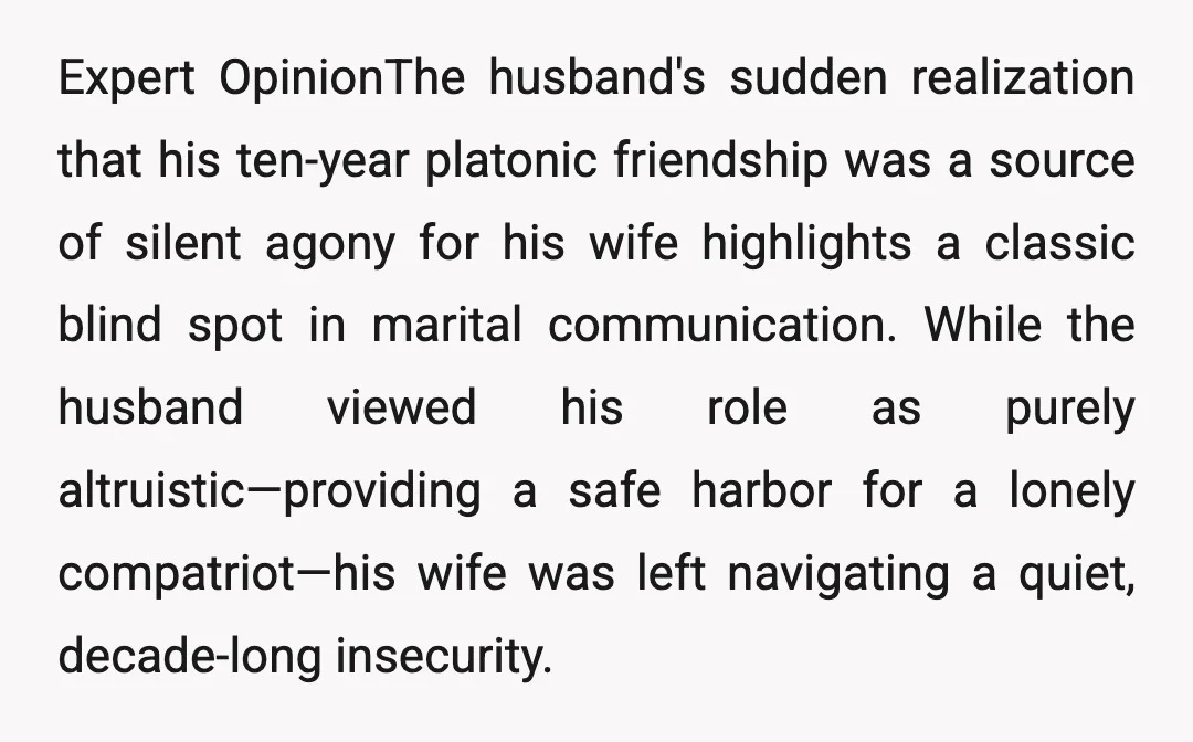 Expert OpinionThe husband's sudden realization that his ten-year platonic friendship was a source of silent agony for his wife highlights a classic blind spot in marital communication. While the husband...
