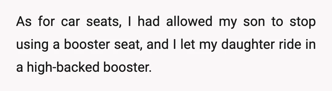 As for car seats, I had allowed my son to stop using a booster seat, and I let my daughter ride in a high-backed booster.