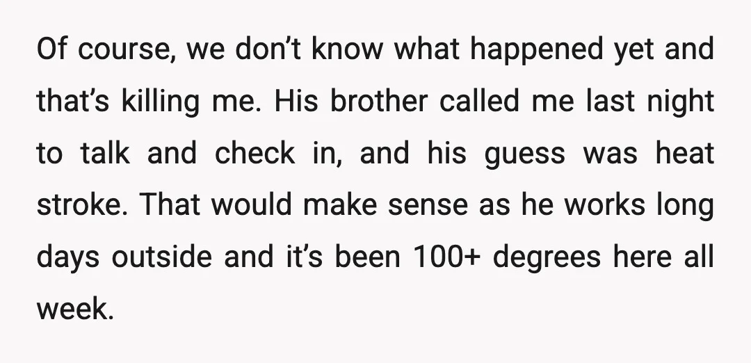 Of course, we don’t know what happened yet and that’s killing me. His brother called me last night to talk and check in, and his guess was heat stroke. That...