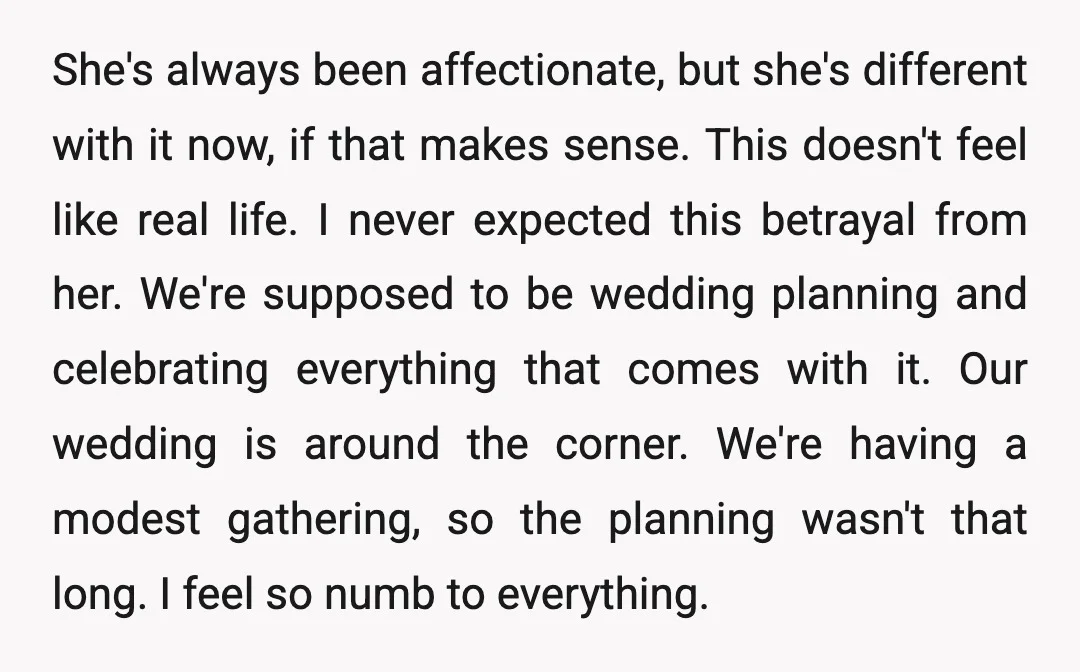 She's always been affectionate, but she's different with it now, if that makes sense. This doesn't feel like real life. I never expected this betrayal from her. We're supposed to...