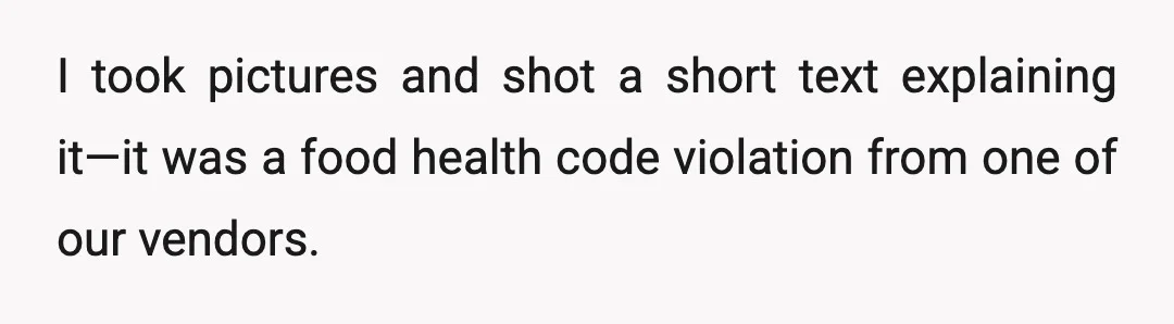 I took pictures and shot a short text explaining it—it was a food health code violation from one of our vendors.