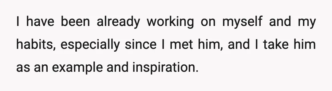 I have been already working on myself and my habits, especially since I met him, and I take him as an example and inspiration.