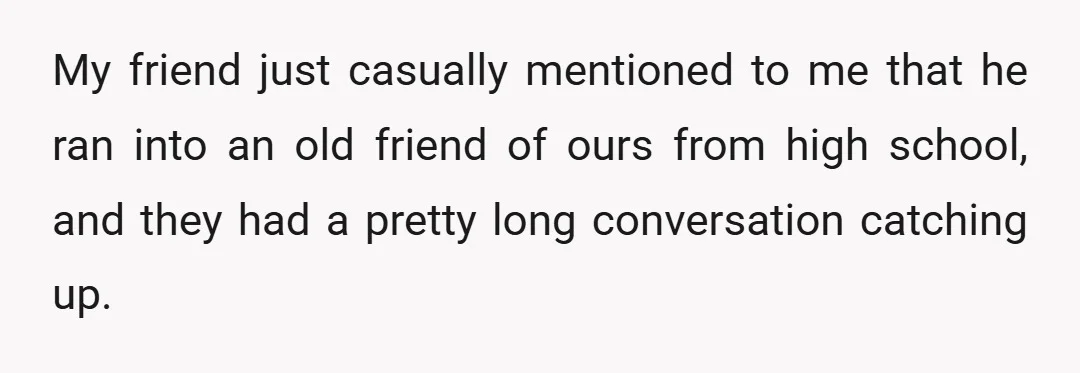 My friend just casually mentioned to me that he ran into an old friend of ours from high school, and they had a pretty long conversation catching up.