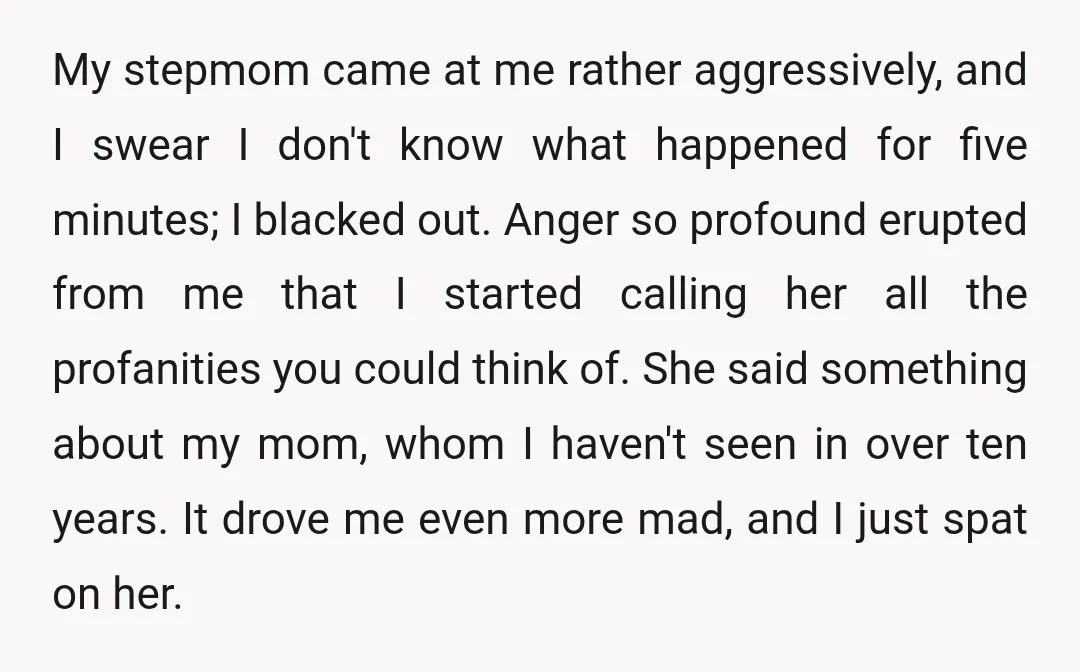 My stepmom came at me rather aggressively, and I swear I don't know what happened for five minutes; I blacked out. Anger so profound erupted from me that I started...